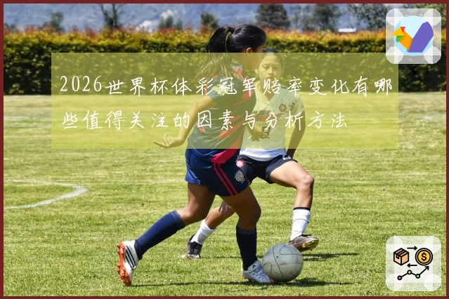 2026世界杯体彩冠军赔率变化有哪些值得关注的因素与分析方法