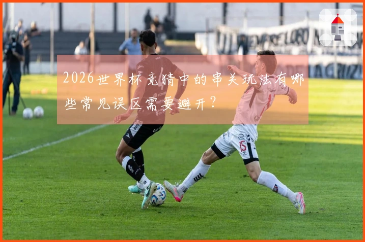 2026世界杯竞猜中的串关玩法有哪些常见误区需要避开？