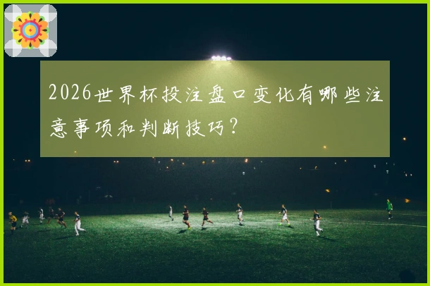 2026世界杯投注盘口变化有哪些注意事项和判断技巧？