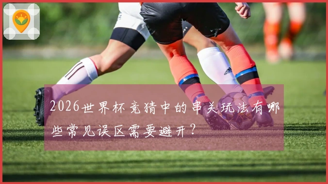 2026世界杯竞猜中的串关玩法有哪些常见误区需要避开？