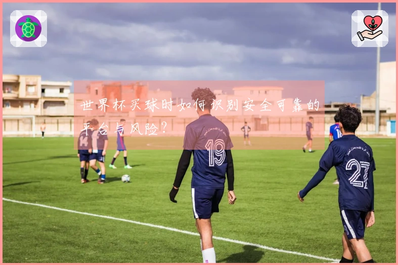 世界杯买球时如何识别安全可靠的平台与风险？